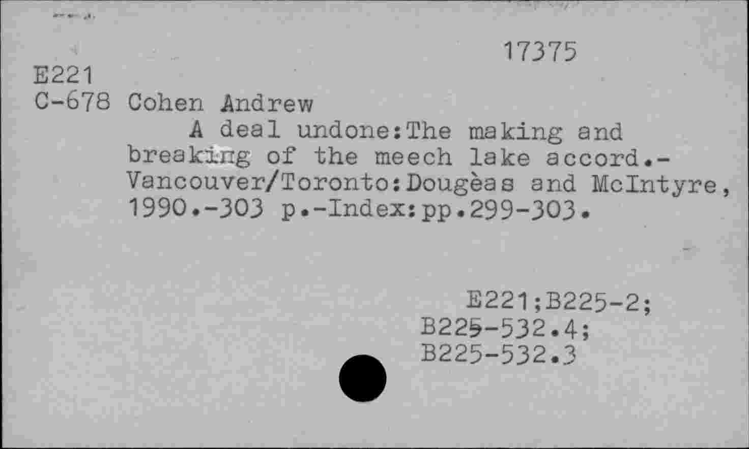 ﻿17375
E221
C-678 Cohen Andrew
A deal undone:The making and breaking of the meech lake accord.-Vancouver/Toronto:Dougeas and McIntyre, 199O.-3O3 p.-Index:pp.299-303.
E221;B225-2;
B22&-532.4;
B225-532.3